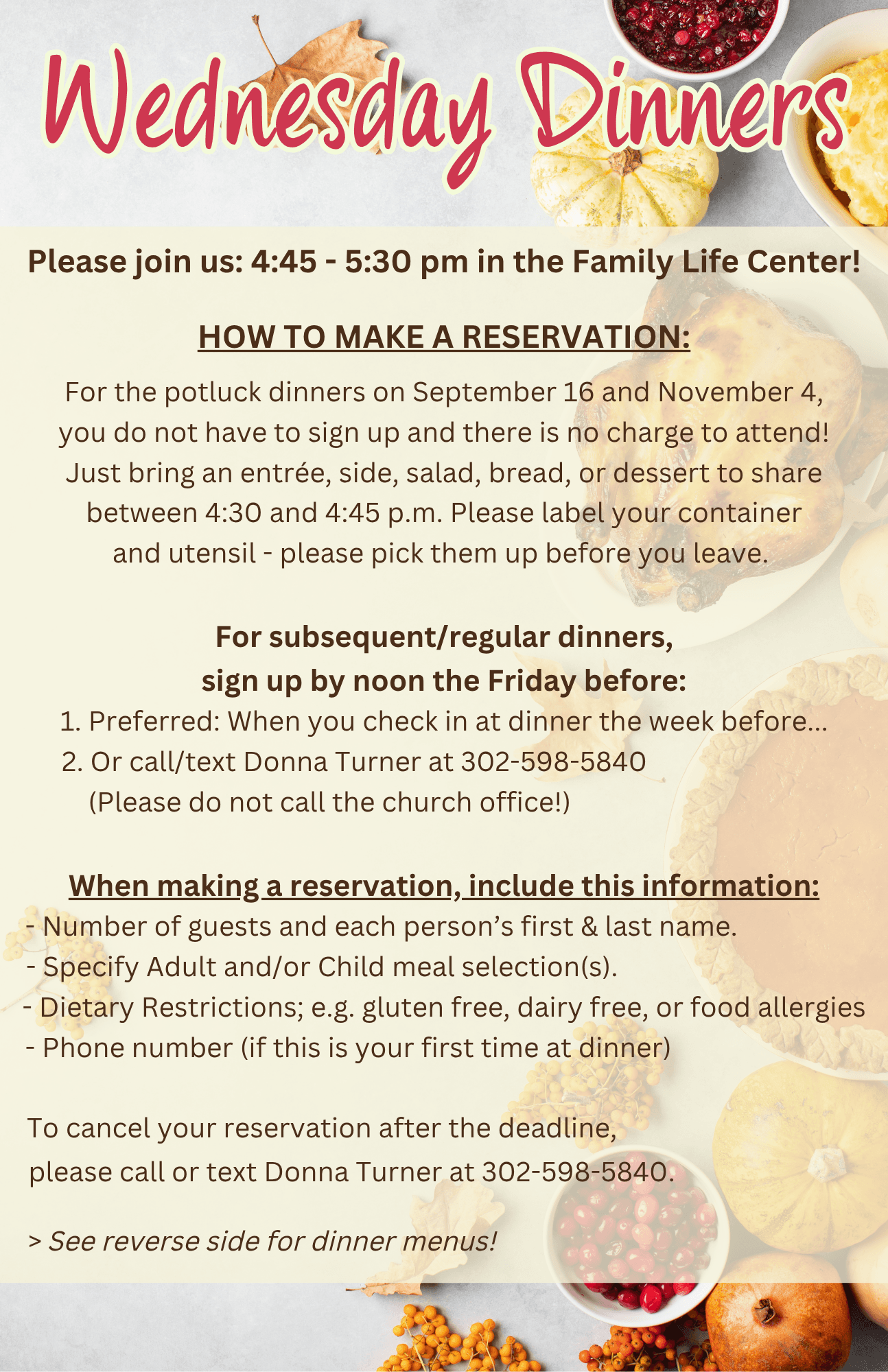 Please join us: 4:45 - 5:30 pm in the Family Life Center!  HOW TO MAKE A RESERVATION:  For the potluck dinners on September 16 and November 4, you do not have to sign up and there is no charge to attend! Just bring an entrée, side, salad, bread, or dessert to share between 4:30 and 4:45 p.m. Please label your container and utensil - please pick them up before you leave.   For subsequent/regular dinners, sign up by noon the Friday before:       1. Preferred: When you check in at dinner the week before...       2. Or call/text Donna Turner at 302-598-5840           (Please do not call the church office!)  When making a reservation, include this information: - Number of guests and each person’s first & last name.                    - Specify Adult and/or Child meal selection(s).                                      - Dietary Restrictions; e.g. gluten free, dairy free, or food allergies - Phone number (if this is your first time at dinner)                                        If you have to cancel your reservation after the deadline,                        please call or text Donna Turner at 302-598-5840.                              > See reverse side for dinner menus!