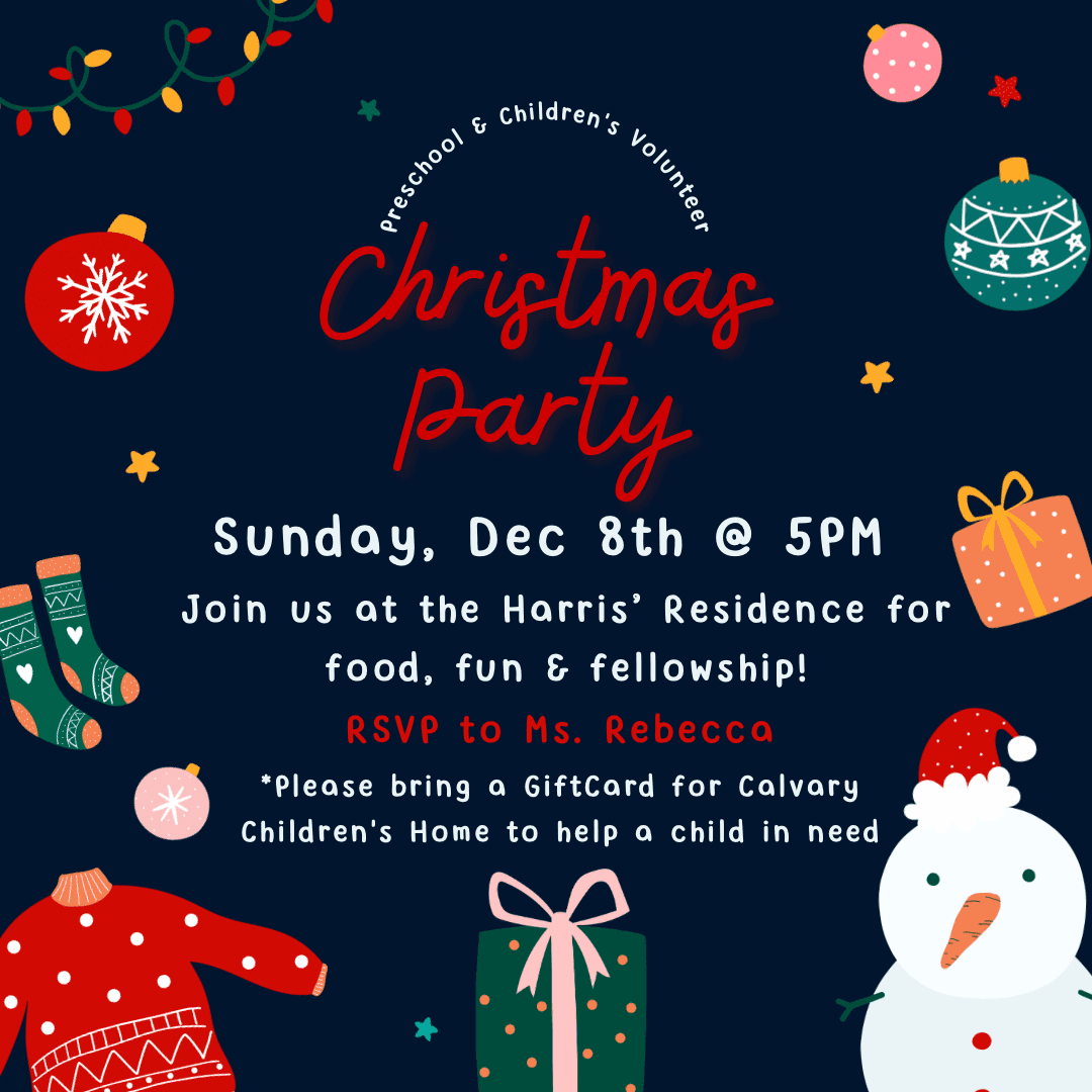 Preschool & Children’s Volunteer Christmas Party. Sunday, December 8th at 5PM.  Join us at the Harris’ Residence for food, fun and fellowship! RSVP to Ms. Rebecca.  *Please bring a GiftCard for Calvary Children’s Home to help a child in need.