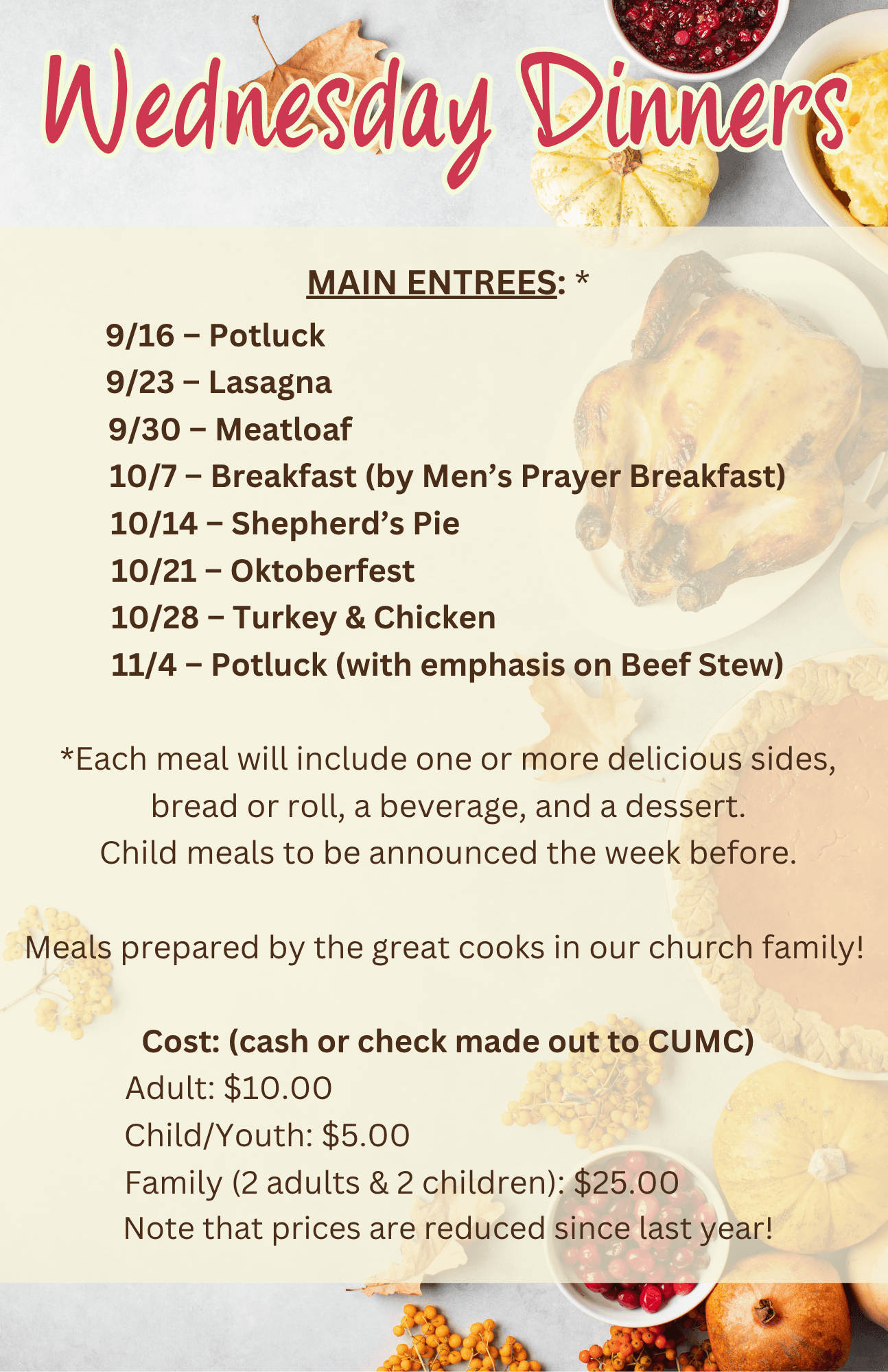 MAIN ENTREES: * 9/16 – Potluck                                                                9/23 – Lasagna                                                               9/30 – Meatloaf                                                            10/7 – Breakfast (by Men’s Prayer Breakfast) 10/14 – Shepherd’s Pie                                             10/21 – Oktoberfest                                                   10/28 – Turkey & Chicken                                        11/4 – Potluck (with emphasis on Beef Stew)  *Each meal will include one or more delicious sides, bread or roll, a beverage, and a dessert. Child meals to be announced the week before.  Meals prepared by the great cooks in our church family!   Cost: (cash or check made out to CUMC) Adult: $10.00                                                          Child/Youth: $5.00                                                Family (2 adults & 2 children): $25.00             Note that prices are reduced since last year!