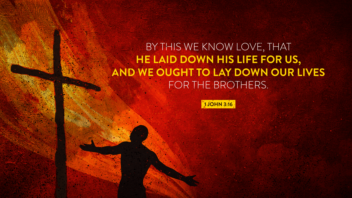 This is how we know what love is: Jesus Christ laid down his life for us. And we ought to lay down our lives for our brothers and sisters. 1 John 3:16